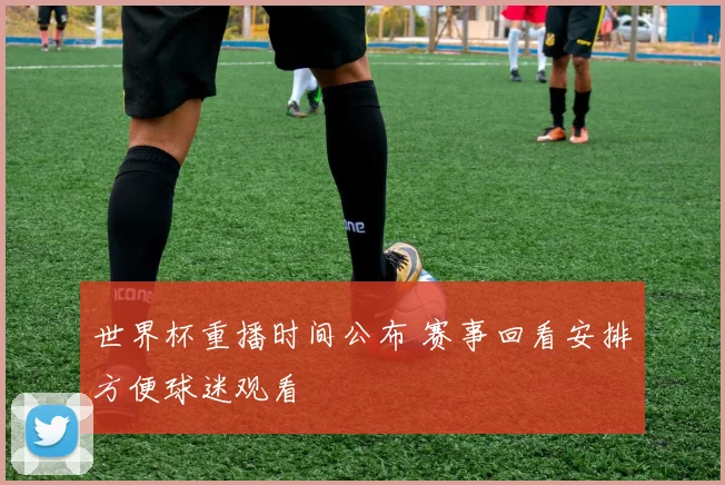 世界杯重播时间公布 赛事回看安排方便球迷观看