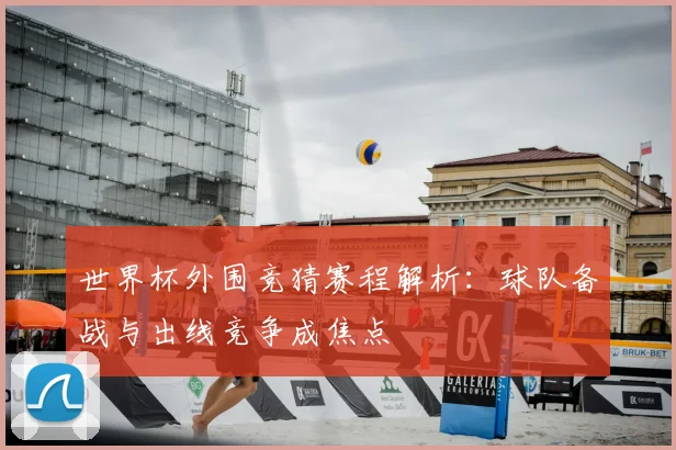 世界杯外围竞猜赛程解析：球队备战与出线竞争成焦点