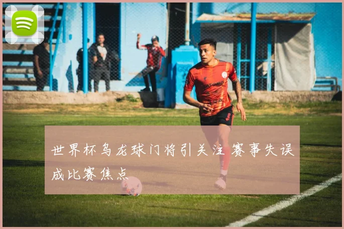 世界杯乌龙球门将引关注 赛事失误成比赛焦点