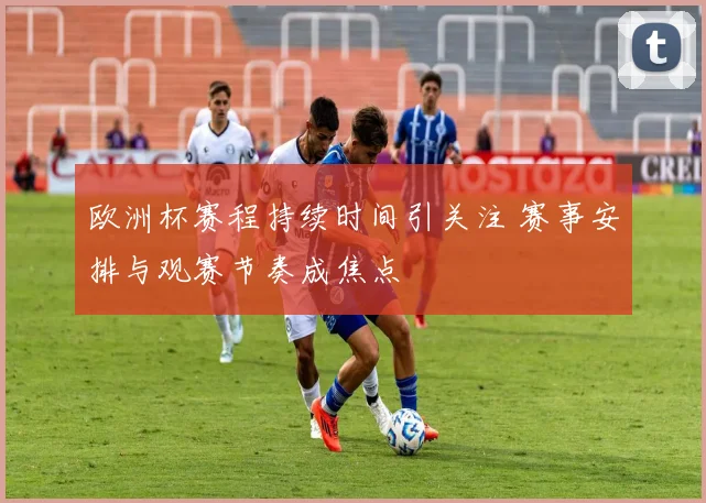 欧洲杯赛程持续时间引关注 赛事安排与观赛节奏成焦点