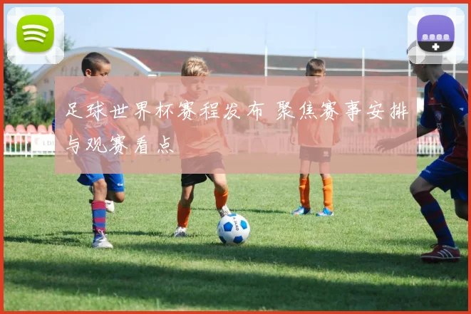 足球世界杯赛程发布 聚焦赛事安排与观赛看点