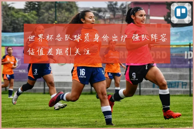 世界杯各队球员身价出炉 强队阵容估值差距引关注
