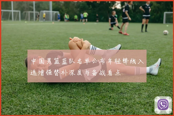 中国男篮蓝队名单公布年轻锋线入选增强替补深度与备战看点