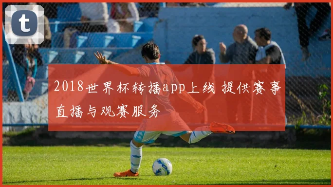 2018世界杯转播app上线 提供赛事直播与观赛服务
