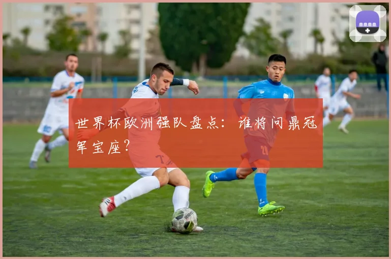 世界杯欧洲强队盘点：谁将问鼎冠军宝座？