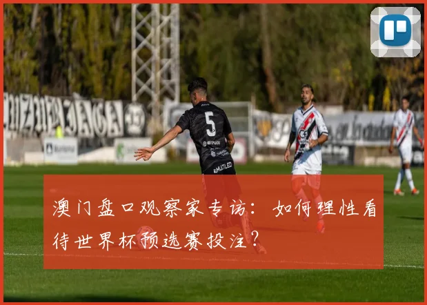 澳门盘口观察家专访：如何理性看待世界杯预选赛投注？