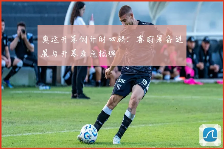 奥运开幕倒计时回顾：赛前筹备进展与开幕看点梳理
