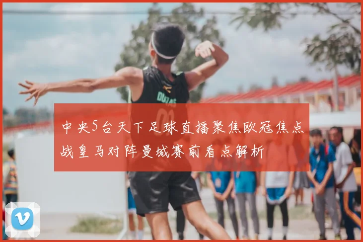 中央5台天下足球直播聚焦欧冠焦点战皇马对阵曼城赛前看点解析