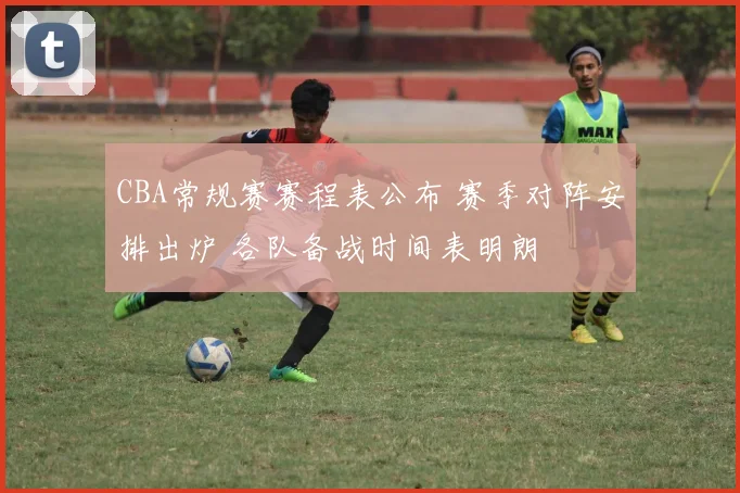 CBA常规赛赛程表公布 赛季对阵安排出炉 各队备战时间表明朗