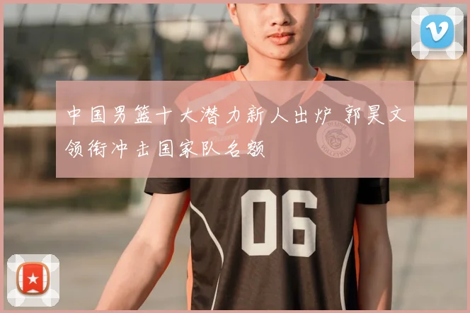 中国男篮十大潜力新人出炉 郭昊文领衔冲击国家队名额