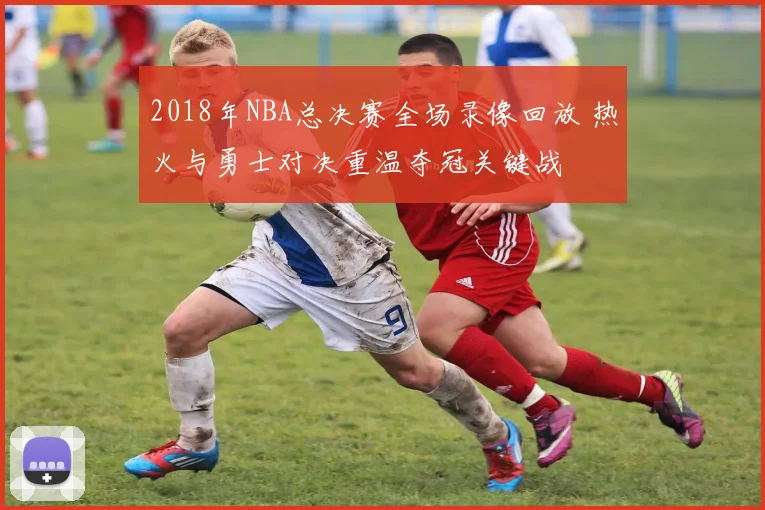 2018年NBA总决赛全场录像回放 热火与勇士对决重温夺冠关键战