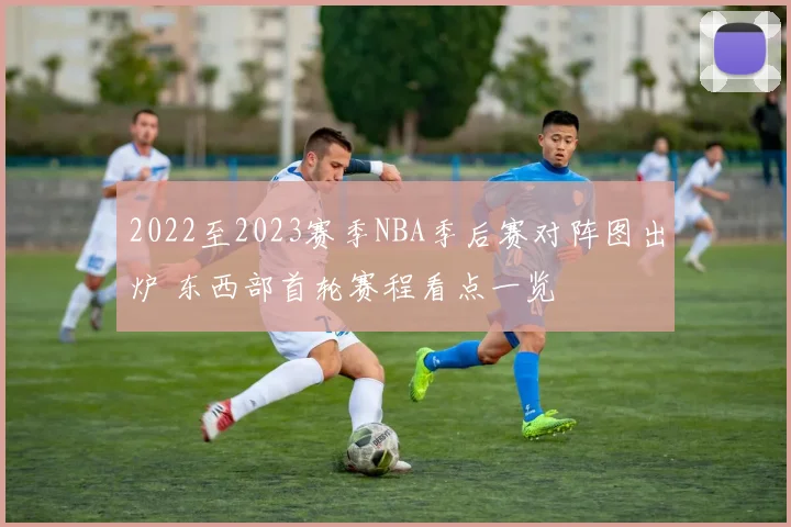 2022至2023赛季NBA季后赛对阵图出炉 东西部首轮赛程看点一览