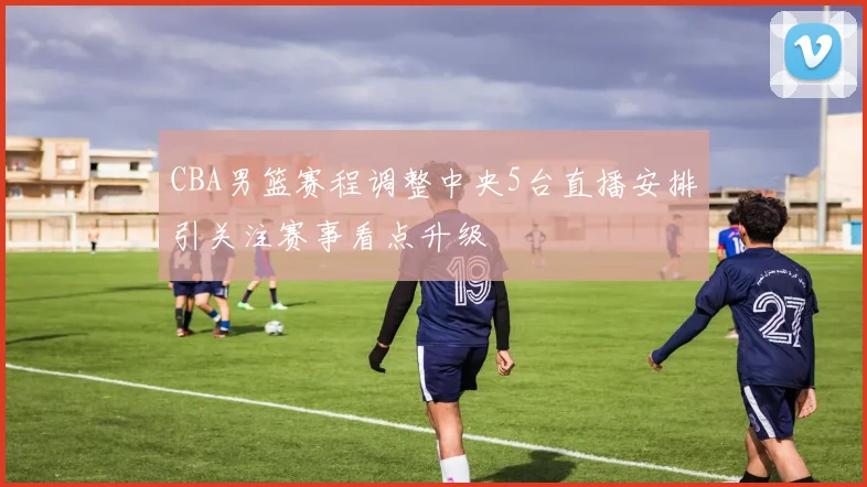 CBA男篮赛程调整中央5台直播安排引关注赛事看点升级