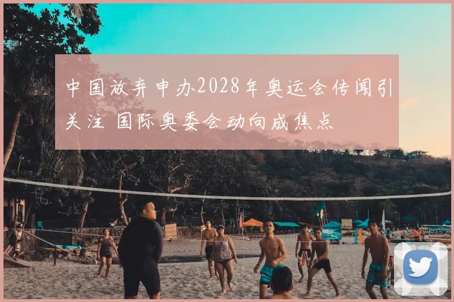 中国放弃申办2028年奥运会传闻引关注 国际奥委会动向成焦点