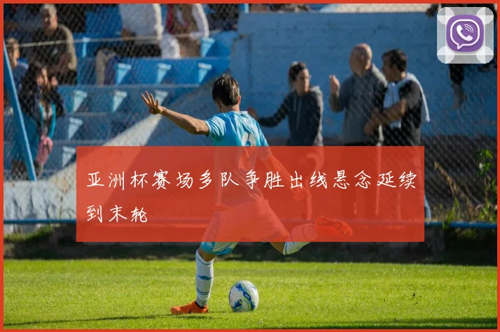 亚洲杯赛场多队争胜出线悬念延续到末轮