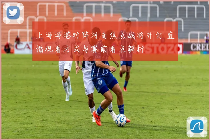 上海海港对阵河南焦点战将开打 直播观看方式与赛前看点解析