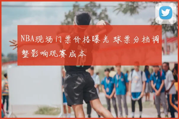 NBA现场门票价格曝光 球票分档调整影响观赛成本