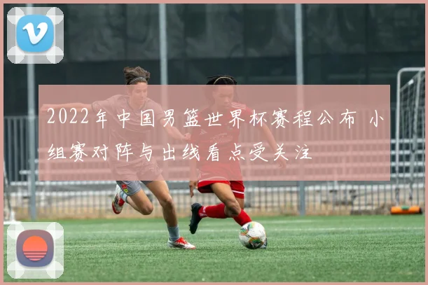 2022年中国男篮世界杯赛程公布 小组赛对阵与出线看点受关注