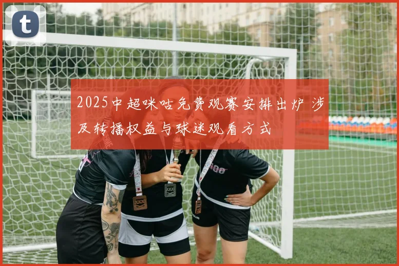 2025中超咪咕免费观赛安排出炉 涉及转播权益与球迷观看方式