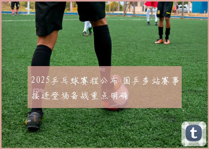 2025乒乓球赛程公布 国乒多站赛事接连登场备战重点明确