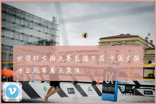 世俱杯女排决赛直播开启 中国女排冲击冠军看点聚焦