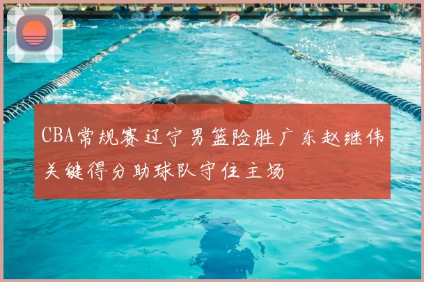 CBA常规赛辽宁男篮险胜广东赵继伟关键得分助球队守住主场