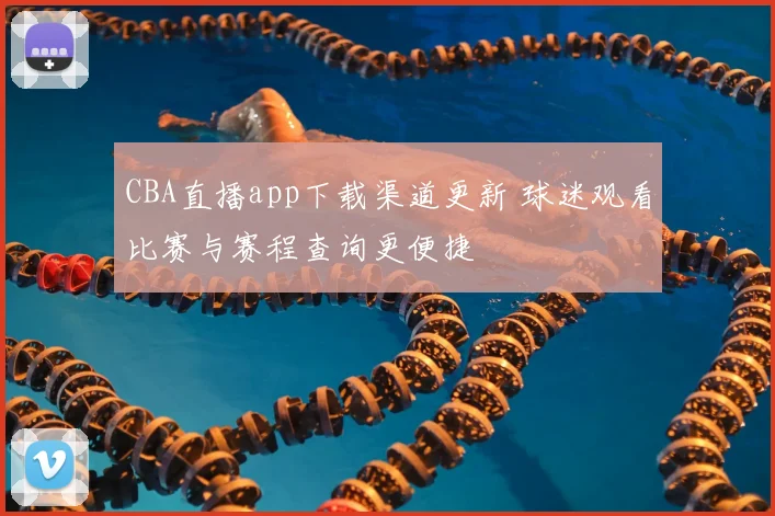 CBA直播app下载渠道更新 球迷观看比赛与赛程查询更便捷