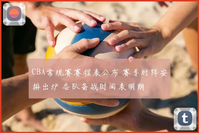 CBA常规赛赛程表公布 赛季对阵安排出炉 各队备战时间表明朗