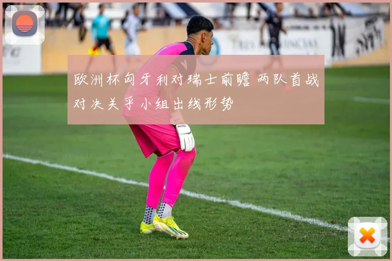 欧洲杯匈牙利对瑞士前瞻 两队首战对决关乎小组出线形势
