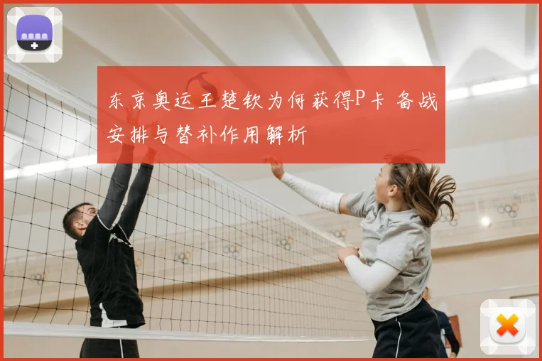 东京奥运王楚钦为何获得P卡 备战安排与替补作用解析